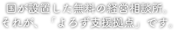 国が設置した無料の経営相談所。それが、「よろず支援拠点」です。